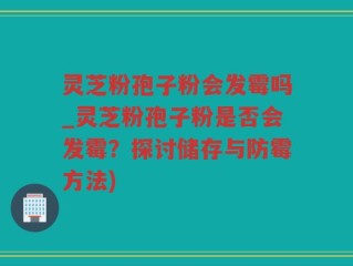 灵芝粉孢子粉会发霉吗_灵芝粉孢子粉是否会发霉？探讨储存与防霉方法)