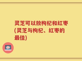 灵芝可以放枸杞和红枣(灵芝与枸杞、红枣的最佳)