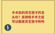 手术后的灵芝孢子药怎么吃？宫颈癌手术之后可以服用灵芝孢子粉吗