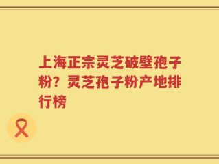上海正宗灵芝破壁孢子粉？灵芝孢子粉产地排行榜
