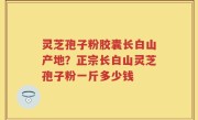 灵芝孢子粉胶囊长白山产地？正宗长白山灵芝孢子粉一斤多少钱