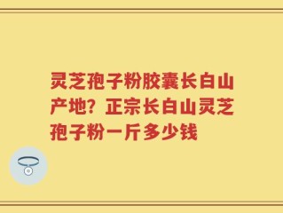 灵芝孢子粉胶囊长白山产地？正宗长白山灵芝孢子粉一斤多少钱