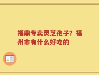 福鼎专卖灵芝孢子？福州市有什么好吃的