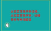 太空灵芝孢子粉价格_太空灵芝孢子粉：价格分析与市场趋势