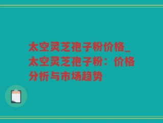 太空灵芝孢子粉价格_太空灵芝孢子粉：价格分析与市场趋势