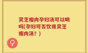 灵芝瘦肉孕妇汤可以喝吗(孕妇可否饮用灵芝瘦肉汤？)