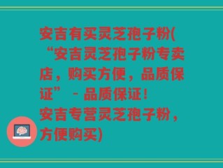 安吉有买灵芝孢子粉(“安吉灵芝孢子粉专卖店，购买方便，品质保证” - 品质保证！安吉专营灵芝孢子粉，方便购买)