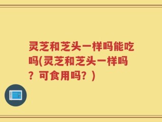 灵芝和芝头一样吗能吃吗(灵芝和芝头一样吗？可食用吗？)