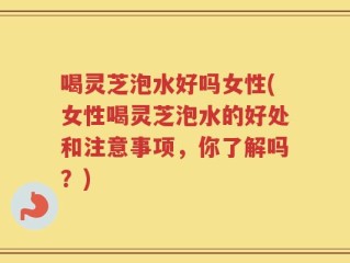 喝灵芝泡水好吗女性(女性喝灵芝泡水的好处和注意事项，你了解吗？)
