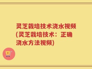 灵芝栽培技术浇水视频(灵芝栽培技术：正确浇水方法视频)