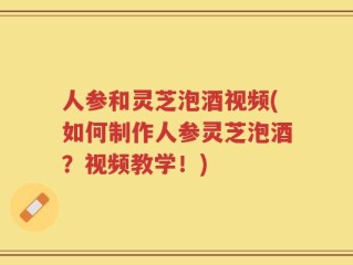 人参和灵芝泡酒视频(如何制作人参灵芝泡酒？视频教学！)