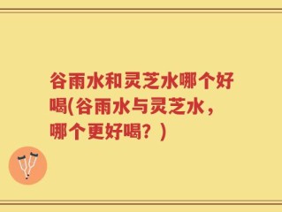 谷雨水和灵芝水哪个好喝(谷雨水与灵芝水，哪个更好喝？)