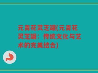 元青花灵芝罐(元青花灵芝罐：传统文化与艺术的完美结合)