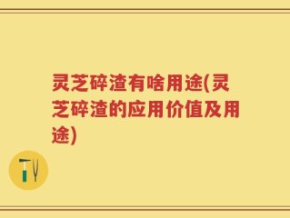 灵芝碎渣有啥用途(灵芝碎渣的应用价值及用途)
