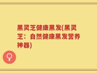 黑灵芝健康黑发(黑灵芝：自然健康黑发营养神器)