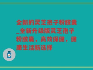 全新的灵芝孢子粉胶囊_全新升级版灵芝孢子粉胶囊，高效保健，健康生活新选择