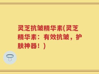 灵芝抗皱精华素(灵芝精华素：有效抗皱，护肤神器！)