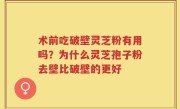术前吃破壁灵芝粉有用吗？为什么灵芝孢子粉去壁比破壁的更好