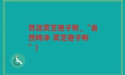 然洁灵芝孢子粉_“自然纯净 灵芝孢子粉 ”)