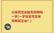 小孩灵芝水能天天喝吗一岁(一岁宝宝可否每天喝灵芝水？)