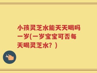 小孩灵芝水能天天喝吗一岁(一岁宝宝可否每天喝灵芝水？)