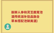 新鲜人参和灵芝鹿茸泡酒传统滋补佳品融合 草本搭配泡制美酒)
