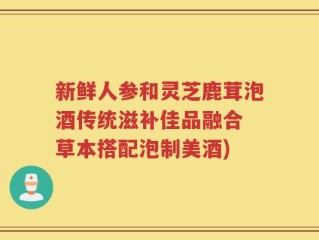 新鲜人参和灵芝鹿茸泡酒传统滋补佳品融合 草本搭配泡制美酒)
