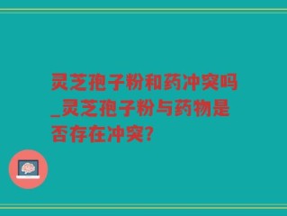 灵芝孢子粉和药冲突吗_灵芝孢子粉与药物是否存在冲突？