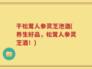 干松茸人参灵芝泡酒(养生好品，松茸人参灵芝酒！)