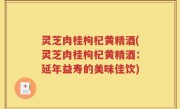 灵芝肉桂枸杞黄精酒(灵芝肉桂枸杞黄精酒：延年益寿的美味佳饮)