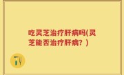 吃灵芝治疗肝病吗(灵芝能否治疗肝病？)