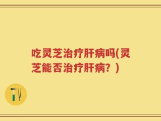吃灵芝治疗肝病吗(灵芝能否治疗肝病？)
