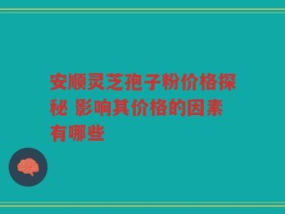 安顺灵芝孢子粉价格探秘 影响其价格的因素有哪些