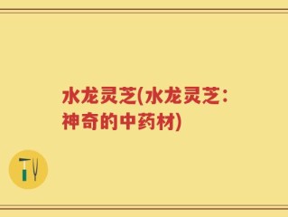 水龙灵芝(水龙灵芝：神奇的中药材)