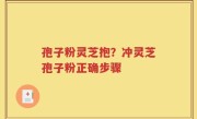 孢子粉灵芝抱？冲灵芝孢子粉正确步骤