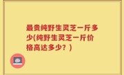 最贵纯野生灵芝一斤多少(纯野生灵芝一斤价格高达多少？)