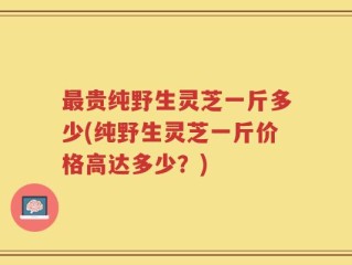 最贵纯野生灵芝一斤多少(纯野生灵芝一斤价格高达多少？)
