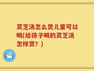灵芝汤怎么煲儿童可以喝(给孩子喝的灵芝汤怎样煲？)