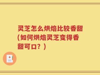 灵芝怎么烘焙比较香甜(如何烘焙灵芝变得香甜可口？)