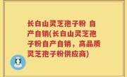 长白山灵芝孢子粉 自产自销(长白山灵芝孢子粉自产自销，高品质灵芝孢子粉供应商)