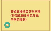芬姐直播间灵芝孢子粉(芬姐直播分享灵芝孢子粉的福利)