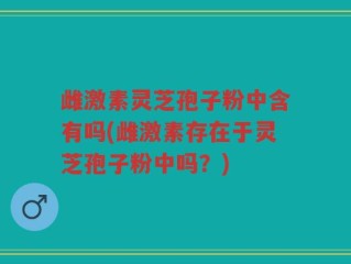 雌激素灵芝孢子粉中含有吗(雌激素存在于灵芝孢子粉中吗？)