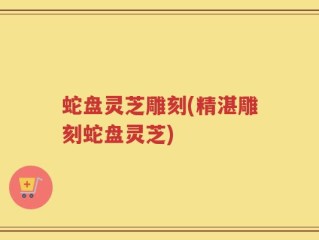 蛇盘灵芝雕刻(精湛雕刻蛇盘灵芝)