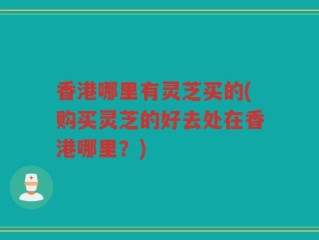香港哪里有灵芝买的(购买灵芝的好去处在香港哪里？)