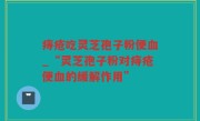 痔疮吃灵芝孢子粉便血_“灵芝孢子粉对痔疮便血的缓解作用”