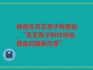 痔疮吃灵芝孢子粉便血_“灵芝孢子粉对痔疮便血的缓解作用”