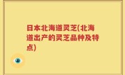 日本北海道灵芝(北海道出产的灵芝品种及特点)