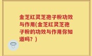 金芝红灵芝孢子粉功效与作用(金芝红灵芝孢子粉的功效与作用你知道吗？)