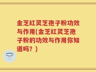 金芝红灵芝孢子粉功效与作用(金芝红灵芝孢子粉的功效与作用你知道吗？)