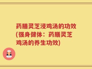 药膳灵芝浸鸡汤的功效(强身健体：药膳灵芝鸡汤的养生功效)